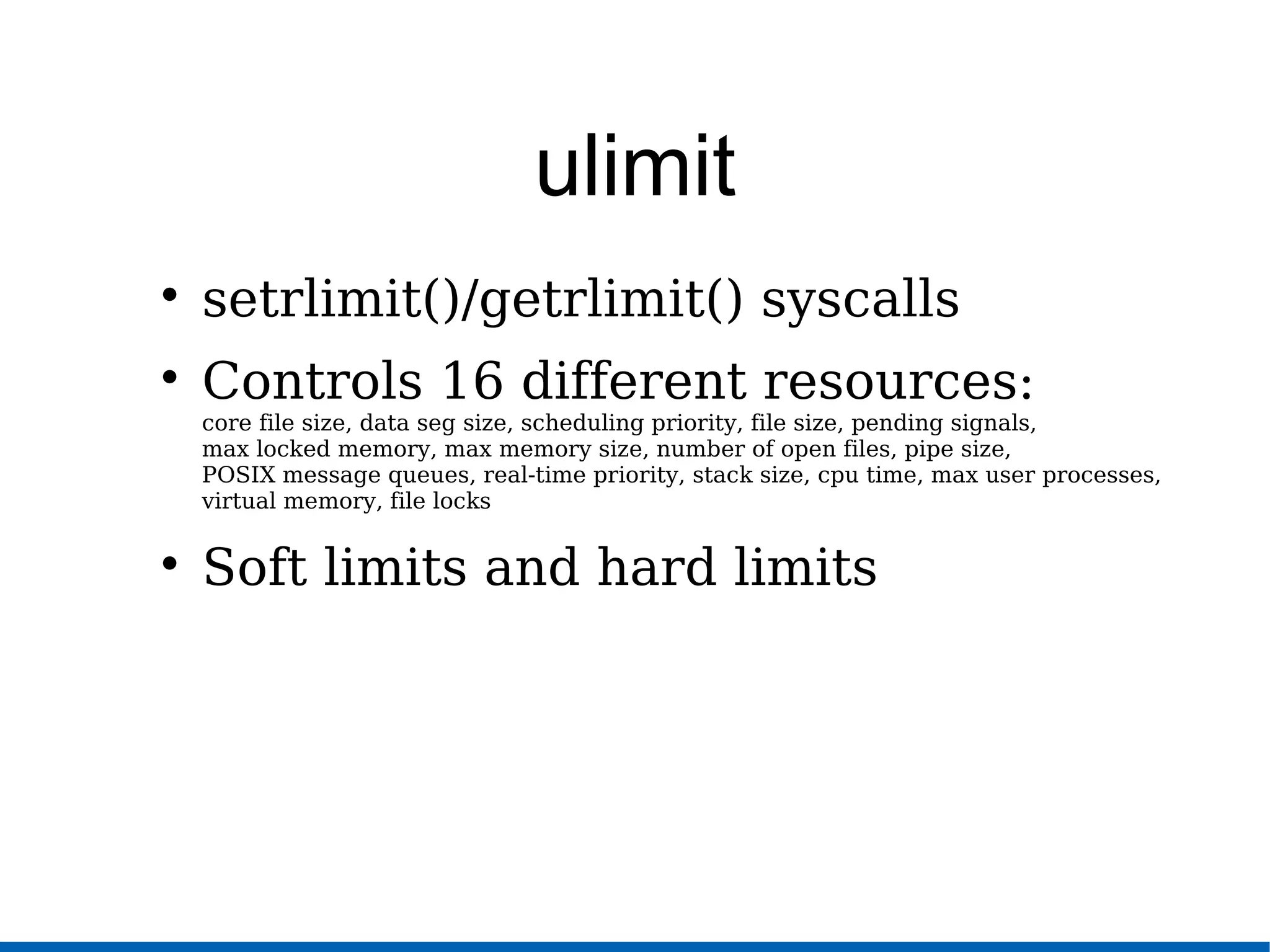ulimit

setrlimit()/getrlimit() syscalls

Controls 16 different resources:
core file size, data seg size, scheduling priority, file size, pending signals,
max locked memory, max memory size, number of open files, pipe size,
POSIX message queues, real-time priority, stack size, cpu time, max user processes,
virtual memory, file locks

Soft limits and hard limits
 