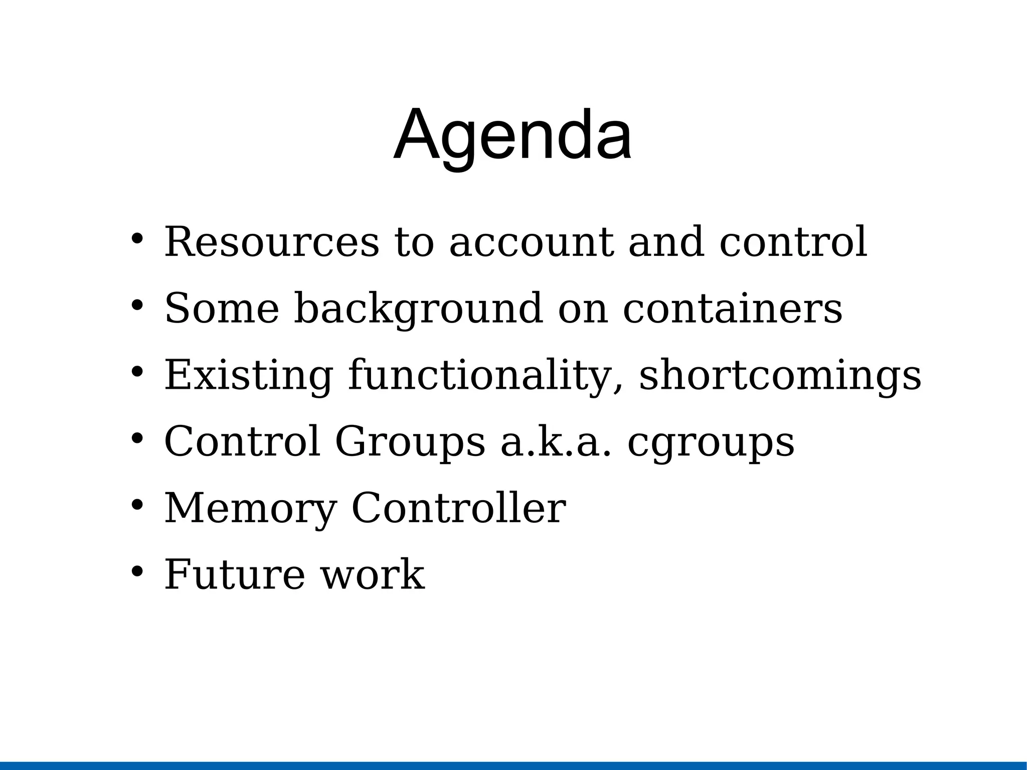Agenda

Resources to account and control

Some background on containers

Existing functionality, shortcomings

Control Groups a.k.a. cgroups

Memory Controller

Future work
 