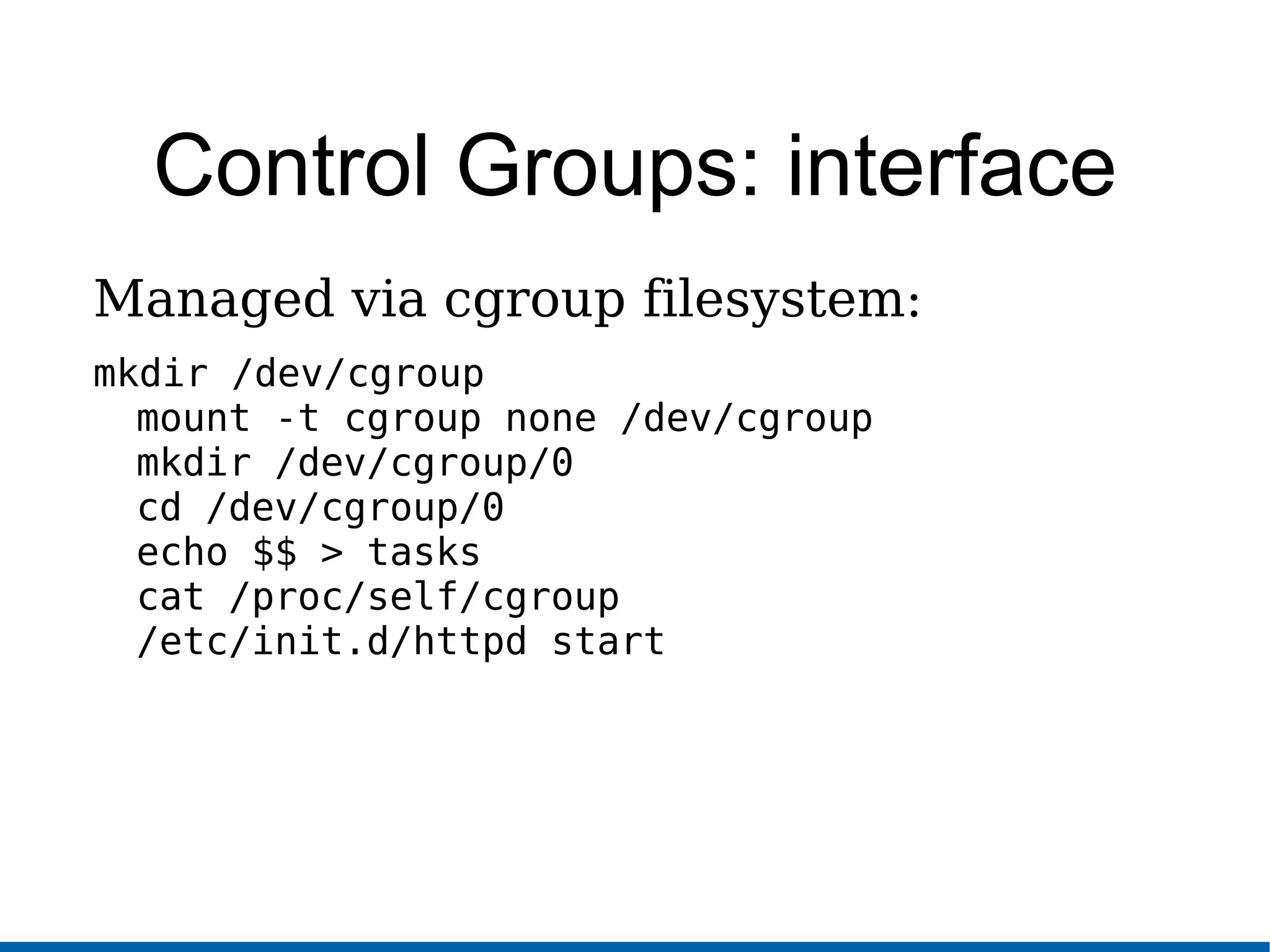 Control Groups: interface
Managed via cgroup filesystem:
mkdir /dev/cgroup
mount -t cgroup none /dev/cgroup
mkdir /dev/cgroup/0
cd /dev/cgroup/0
echo $$ > tasks
cat /proc/self/cgroup
/etc/init.d/httpd start
 