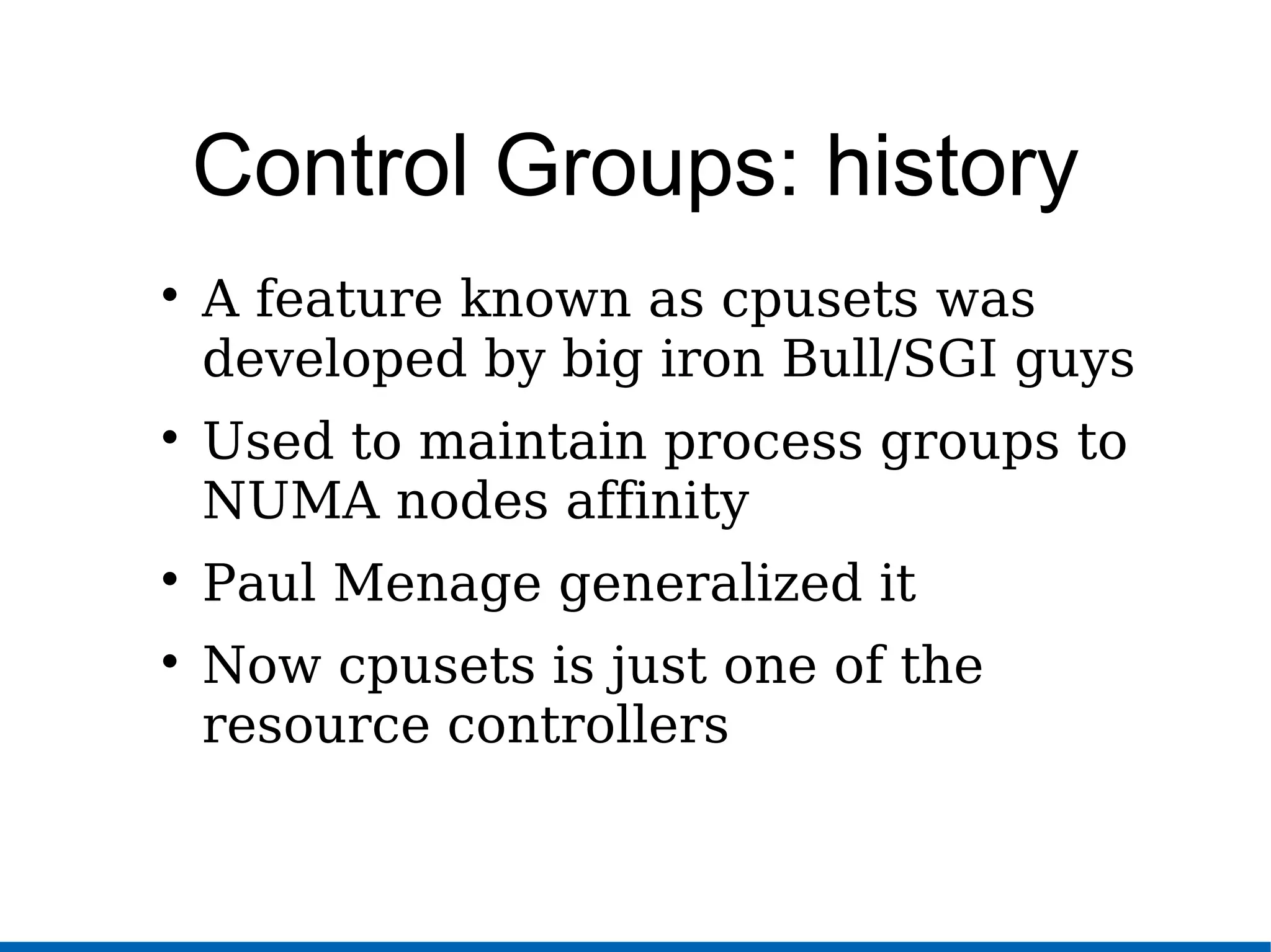 Control Groups: history

A feature known as cpusets was
developed by big iron Bull/SGI guys

Used to maintain process groups to
NUMA nodes affinity

Paul Menage generalized it

Now cpusets is just one of the
resource controllers
 