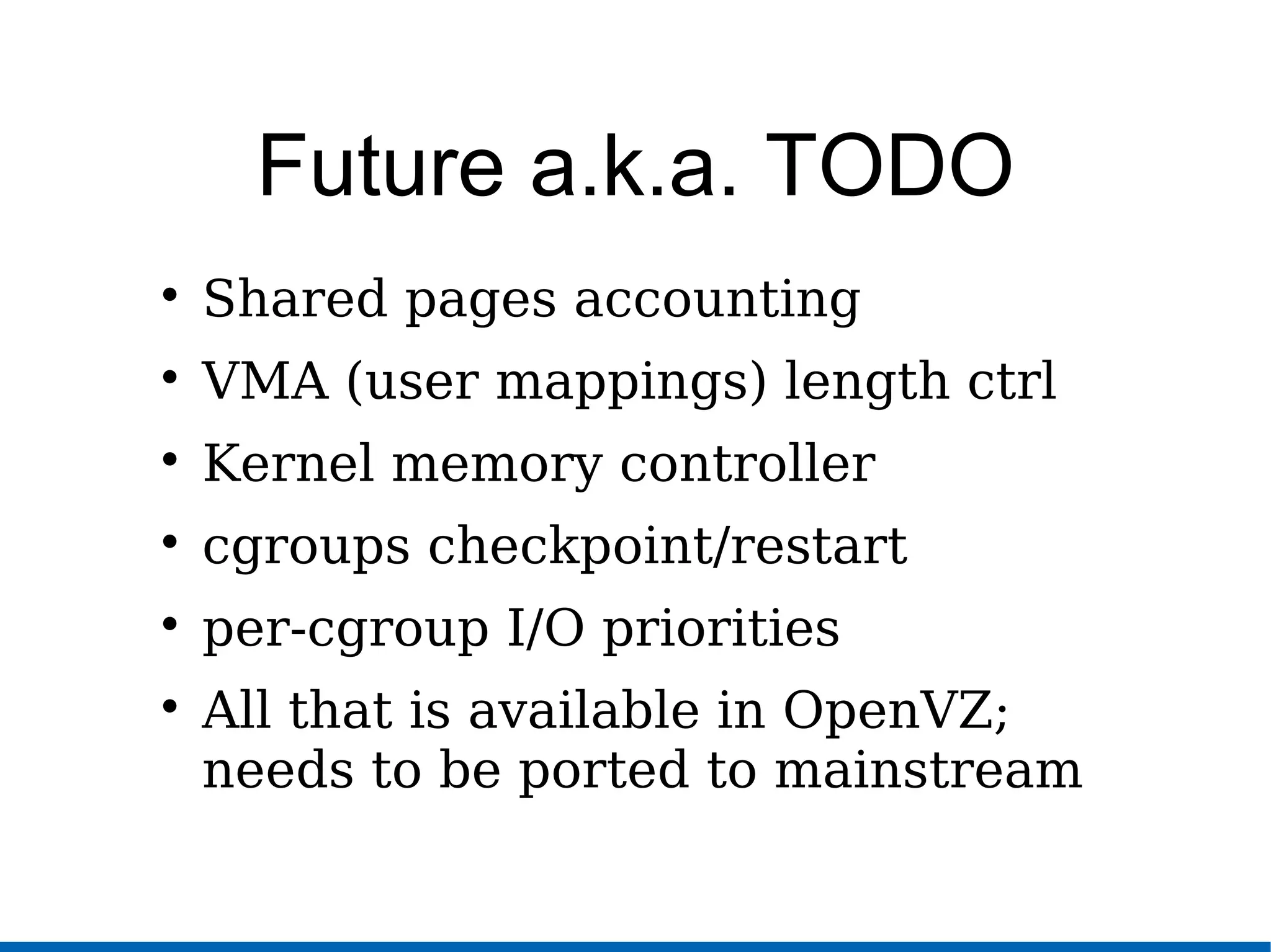 Future a.k.a. TODO

Shared pages accounting

VMA (user mappings) length ctrl

Kernel memory controller

cgroups checkpoint/restart

per-cgroup I/O priorities

All that is available in OpenVZ;
needs to be ported to mainstream
 