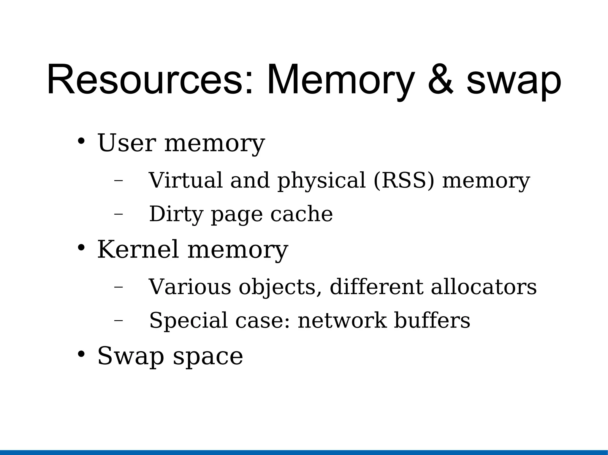 Resources: Memory & swap

User memory
− Virtual and physical (RSS) memory
− Dirty page cache

Kernel memory
− Various objects, different allocators
− Special case: network buffers

Swap space
 