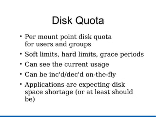 Disk Quota

Per mount point disk quota
for users and groups

Soft limits, hard limits, grace periods

Can see the current usage

Can be inc'd/dec'd on-the-fly

Applications are expecting disk
space shortage (or at least should
be)
 