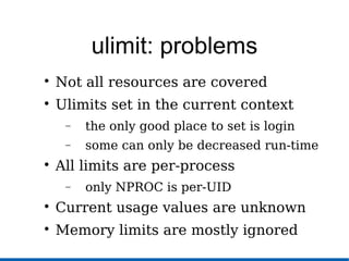 ulimit: problems

Not all resources are covered

Ulimits set in the current context
− the only good place to set is login
− some can only be decreased run-time

All limits are per-process
− only NPROC is per-UID

Current usage values are unknown

Memory limits are mostly ignored
 