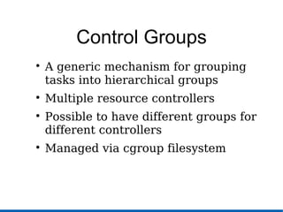Control Groups

A generic mechanism for grouping
tasks into hierarchical groups

Multiple resource controllers

Possible to have different groups for
different controllers

Managed via cgroup filesystem
 