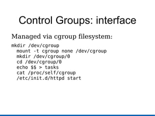 Control Groups: interface
Managed via cgroup filesystem:
mkdir /dev/cgroup
mount -t cgroup none /dev/cgroup
mkdir /dev/cgroup/0
cd /dev/cgroup/0
echo $$ > tasks
cat /proc/self/cgroup
/etc/init.d/httpd start
 
