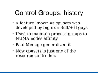 Control Groups: history

A feature known as cpusets was
developed by big iron Bull/SGI guys

Used to maintain process groups to
NUMA nodes affinity

Paul Menage generalized it

Now cpusets is just one of the
resource controllers
 