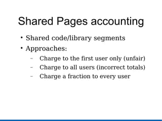 Shared Pages accounting

Shared code/library segments

Approaches:
− Charge to the first user only (unfair)
− Charge to all users (incorrect totals)
− Charge a fraction to every user
 