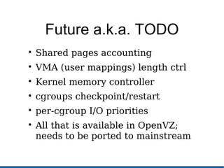 Future a.k.a. TODO

Shared pages accounting

VMA (user mappings) length ctrl

Kernel memory controller

cgroups checkpoint/restart

per-cgroup I/O priorities

All that is available in OpenVZ;
needs to be ported to mainstream
 