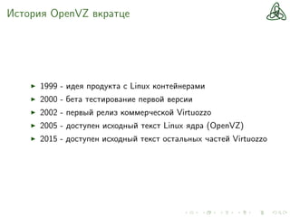 История OpenVZ вкратце
1999 - идея продукта с Linux контейнерами
2000 - бета тестирование первой версии
2002 - первый релиз коммерческой Virtuozzo
2005 - доступен исходный текст Linux ядра (OpenVZ)
2015 - доступен исходный текст остальных частей Virtuozzo
 