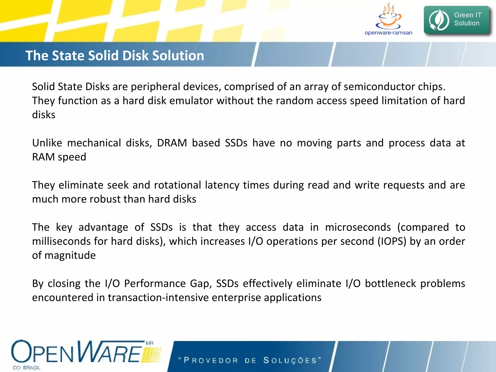 The State Solid Disk Solution Solid State Disks are peripheral devices, comprised of an array of semiconductor chips .  They function as a hard disk emulator without the random access speed limitation of hard disks Unlike mechanical disks, DRAM based SSDs have no moving parts and process data at RAM speed They eliminate seek and rotational latency times during read and write requests and are much more robust than hard disks The key advantage of SSDs is that they access data in microseconds (compared to milliseconds for hard disks), which increases I/O operations per second (IOPS) by an order of magnitude By closing the I/O Performance Gap, SSDs effectively eliminate I/O bottleneck problems encountered in transaction-intensive enterprise applications   