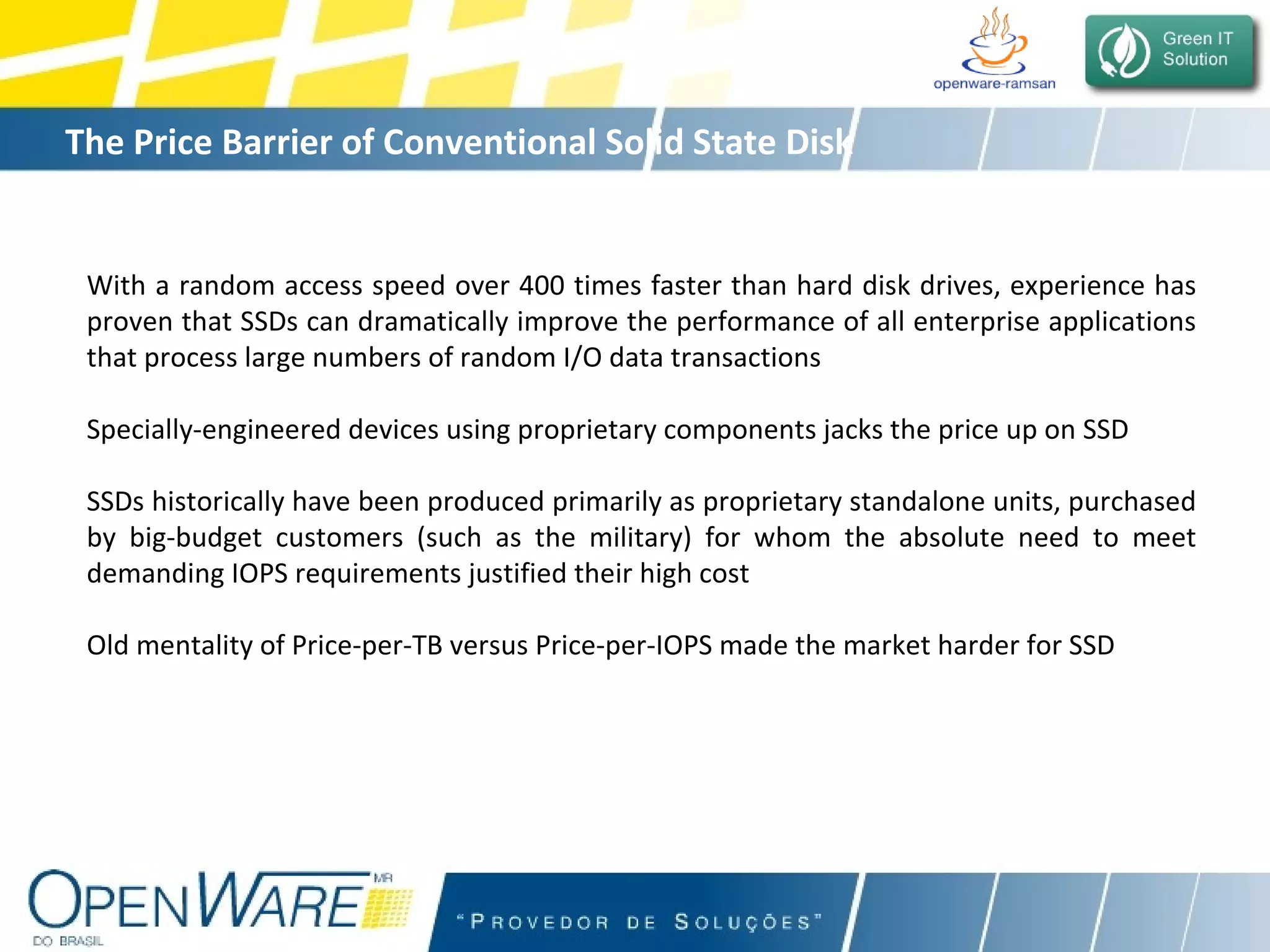 The Price Barrier of Conventional Solid State Disk With a random access speed over 400 times faster than hard disk drives, experience has proven that SSDs can dramatically improve the performance of all enterprise applications that process large numbers of random I/O data transactions Specially-engineered devices using proprietary components jacks the price up on SSD SSDs historically have been produced primarily as proprietary standalone units, purchased by big-budget customers (such as the military) for whom the absolute need to meet demanding IOPS requirements justified their high cost Old mentality of Price-per-TB versus Price-per-IOPS made the market harder for SSD 