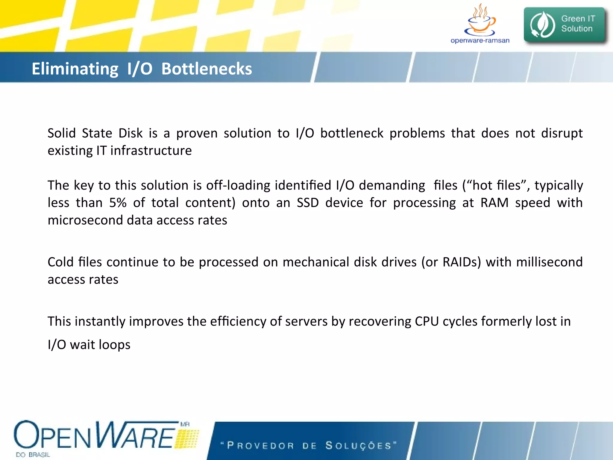Eliminating  I/O  Bottlenecks Solid State Disk is a proven solution to I/O bottleneck problems that does not disrupt existing IT infrastructure The key to this solution is off-loading identi ﬁ ed I/O demanding  ﬁ les (“hot  ﬁ les”, typically less than 5% of total content) onto an SSD device for processing at RAM speed with microsecond data access rates Cold  ﬁ les continue to be processed on mechanical disk drives (or RAIDs) with millisecond access rates This instantly improves the ef ﬁ ciency of servers by recovering CPU cycles formerly lost in  I/O wait loops   