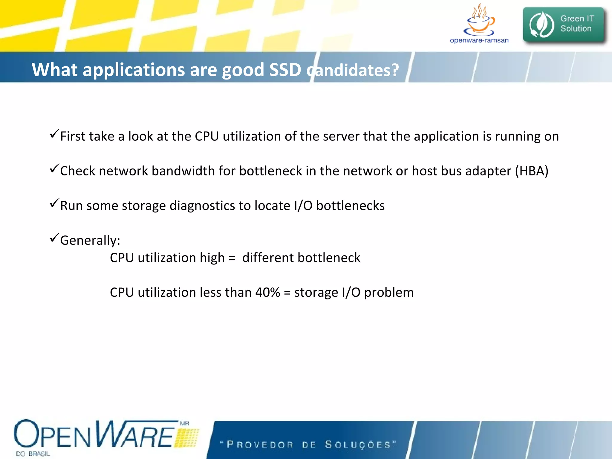 What applications are good SSD c andidates? First take a look at the CPU utilization of the server that the application is running on Check network bandwidth for bottleneck in the network or host bus adapter (HBA) Run some storage diagnostics to locate I/O bottlenecks Generally:  CPU utilization high =  different bottleneck   CPU utilization less than 40% = storage I/O problem 