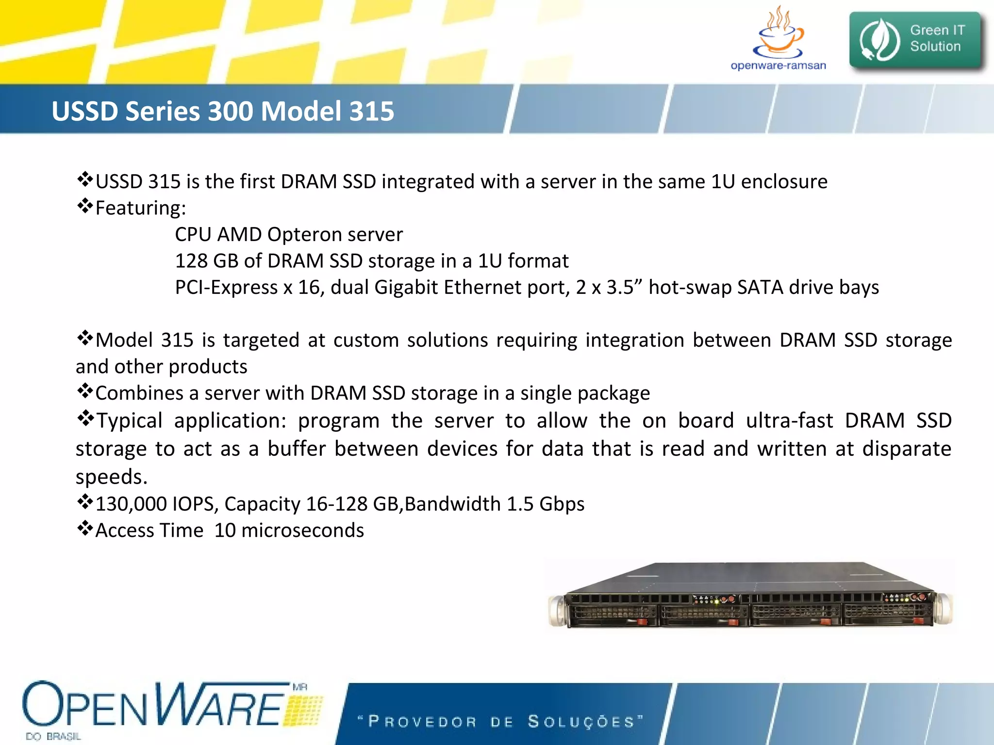 USSD Series 300 Model 315 USSD 315 is the first DRAM SSD integrated with a server in the same 1U enclosure Featuring:  CPU AMD Opteron server  128 GB of DRAM SSD storage in a 1U format PCI-Express x 16, dual Gigabit Ethernet port, 2 x 3.5” hot-swap SATA drive bays Model 315 is targeted at custom solutions requiring integration between DRAM SSD storage and other products Combines a server with DRAM SSD storage in a single package Typical application: program the server to allow the on board ultra-fast DRAM SSD storage to act as a buffer between devices for data that is read and written at disparate speeds.   130,000 IOPS, Capacity 16-128 GB,Bandwidth 1.5 Gbps Access Time  10 microseconds 