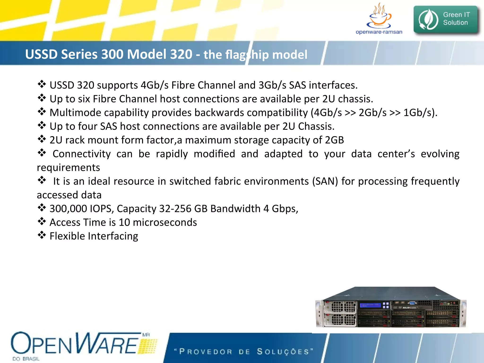 USSD Series 300 Model 320 -  the  ﬂ agship model  USSD 320 supports 4Gb/s Fibre Channel and 3Gb/s SAS interfaces.  Up to six Fibre Channel host connections are available per 2U chassis. Multimode capability provides backwards compatibility (4Gb/s >> 2Gb/s >> 1Gb/s). Up to four SAS host connections are available per 2U Chassis. 2U rack mount form factor,a maximum storage capacity of 2GB Connectivity can be rapidly modi ﬁ ed and adapted to your data center’s evolving requirements It is an ideal resource in switched fabric environments (SAN) for processing frequently accessed data 300,000 IOPS, Capacity 32-256 GB Bandwidth 4 Gbps, Access Time is 10 microseconds Flexible Interfacing 
