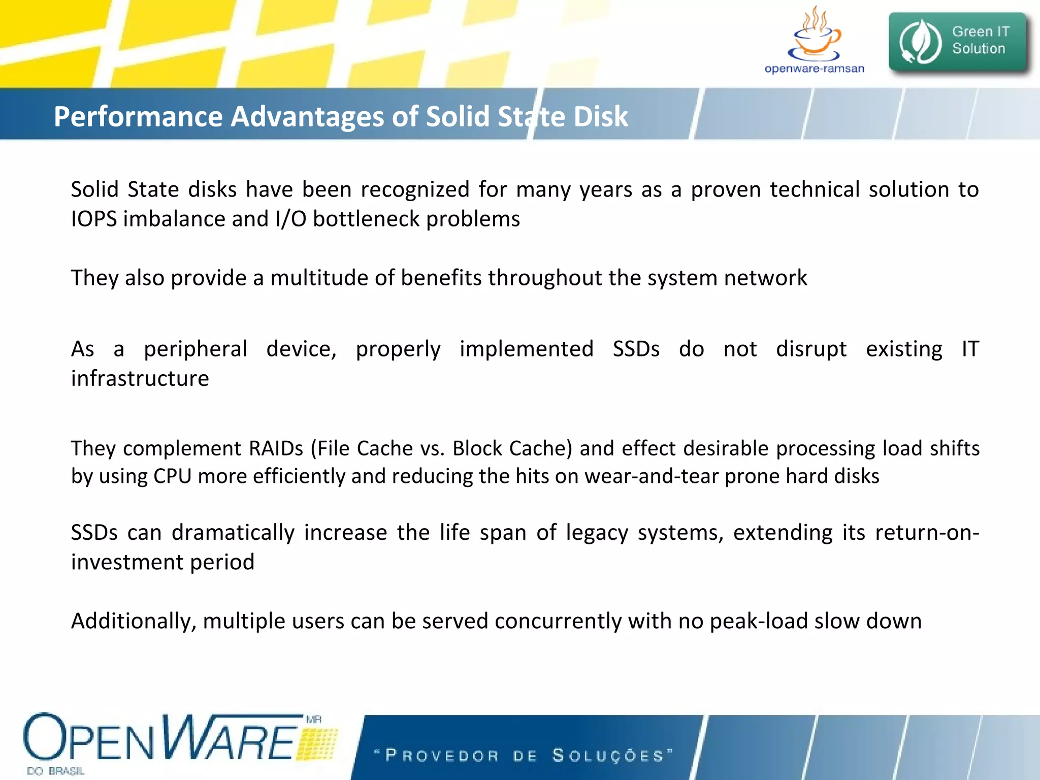 Performance Advantages of Solid State Disk Solid State disks have been recognized for many years as a proven technical solution to IOPS imbalance and I/O bottleneck problems They also provide a multitude of benefits throughout the system network As a peripheral device, properly implemented SSDs do not disrupt existing IT infrastructure They complement RAIDs (File Cache vs. Block Cache) and effect desirable processing load shifts by using CPU more efficiently and reducing the hits on wear-and-tear prone hard disks SSDs can dramatically increase the life span of legacy systems, extending its return-on-investment period Additionally, multiple users can be served concurrently with no peak-load slow down 