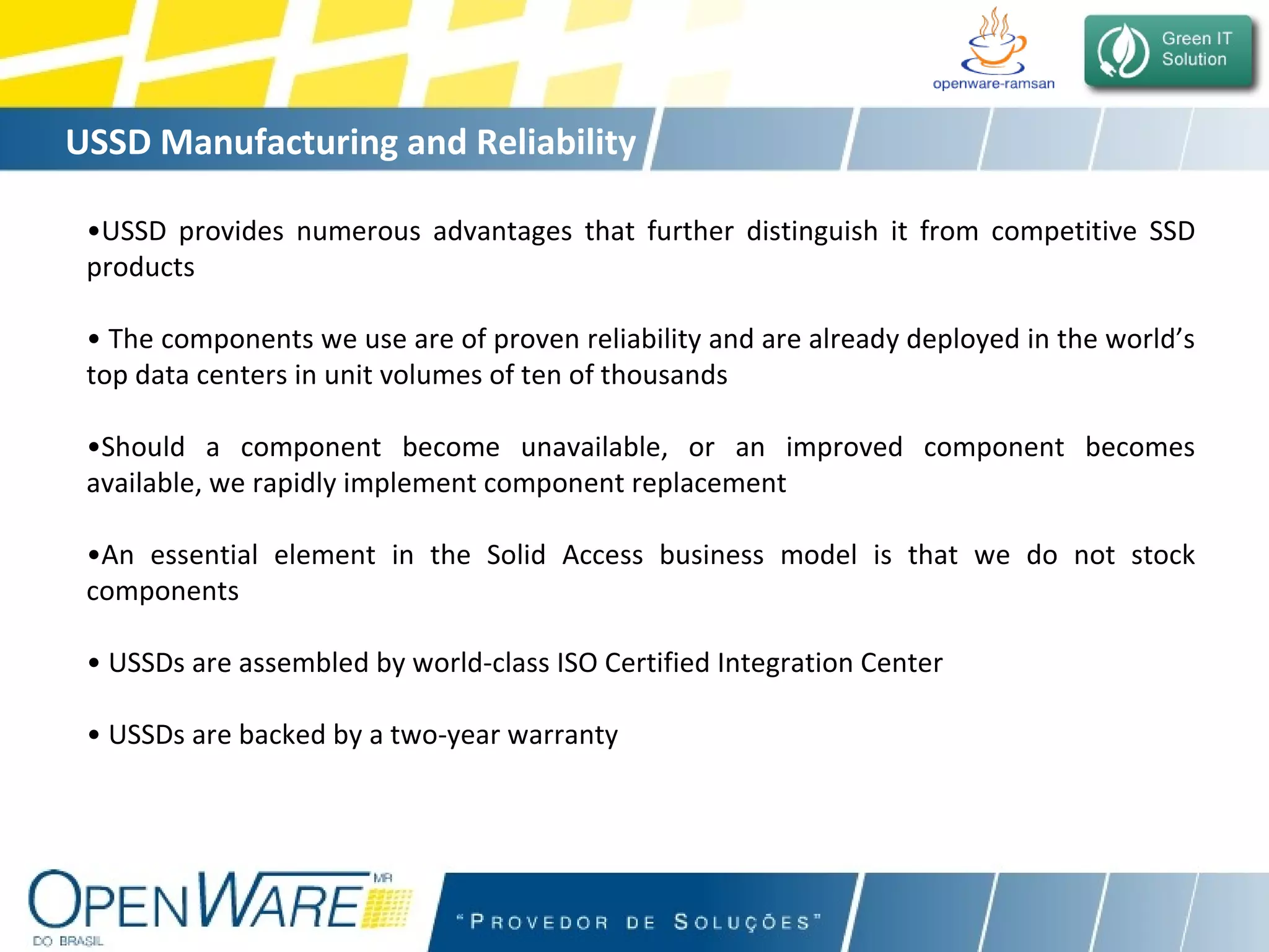 USSD Manufacturing and Reliability • USSD provides numerous advantages that further distinguish it from competitive SSD products •  The components we use are of proven reliability and are already deployed in the world’s top data centers in unit volumes of ten of thousands • Should a component become unavailable, or an improved component becomes available, we rapidly implement component replacement • An essential element in the Solid Access business model is that we do not stock components •  USSDs are assembled by world-class ISO Certified Integration Center •  USSDs are backed by a two-year warranty 