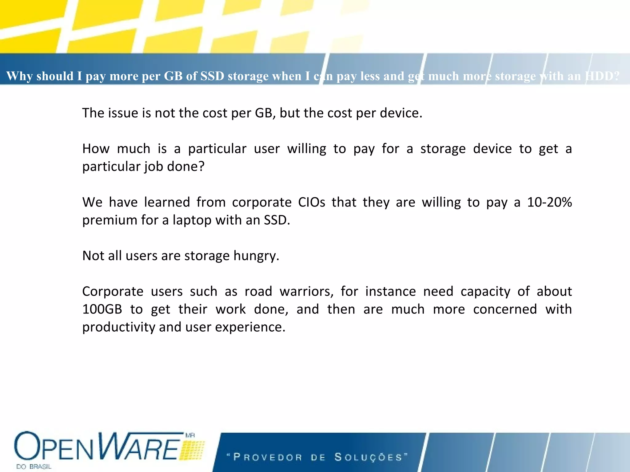 The issue is not the cost per GB, but the cost per device. How much is a particular user willing to pay for a storage device to get a particular job done? We have learned from corporate CIOs that they are willing to pay a 10-20% premium for a laptop with an SSD. Not all users are storage hungry.  Corporate users such as road warriors, for instance need capacity of about 100GB to get their work done, and then are much more concerned with productivity and user experience. Why should I pay more per GB of SSD storage when I can pay less and get much more storage with an HDD?   