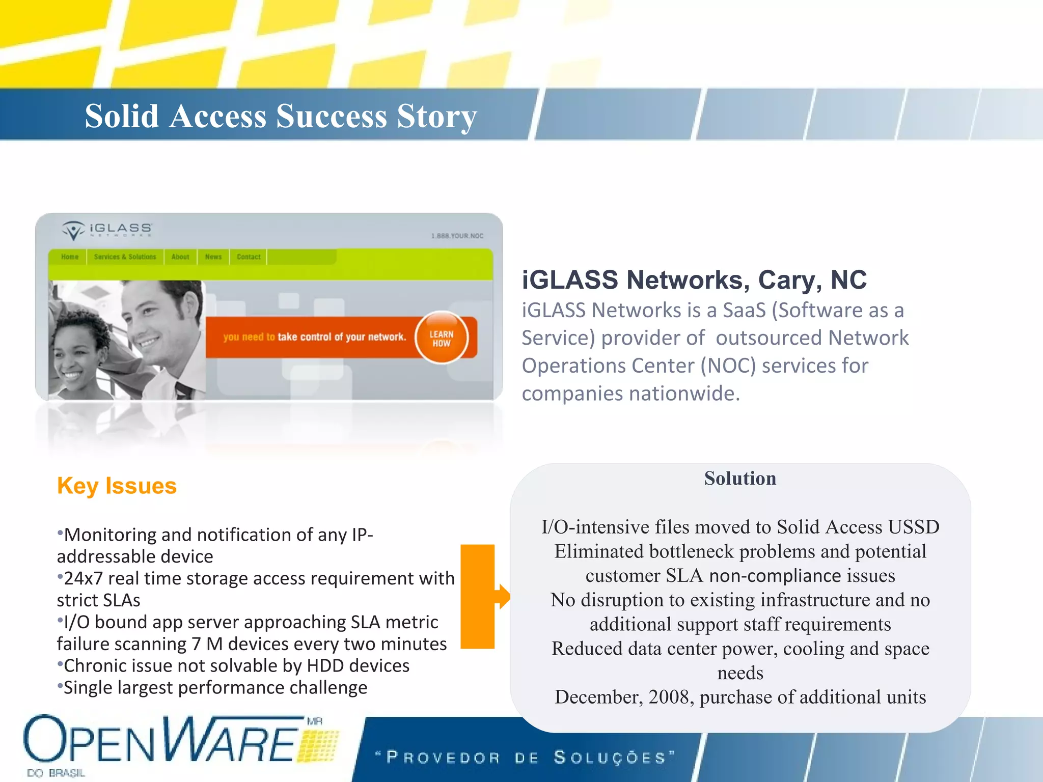 Solid Access Success Story   iGLASS Networks, Cary, NC iGLASS Networks is a SaaS (Software as a Service) provider of  outsourced Network Operations Center (NOC) services for companies nationwide.   Key Issues Monitoring and notification of any IP-addressable device 24x7 real time storage access requirement with strict SLAs I/O bound app server approaching SLA metric failure scanning 7 M devices every two minutes Chronic issue not solvable by HDD devices Single largest performance challenge Solution I/O-intensive files moved to Solid Access USSD Eliminated bottleneck problems and potential customer SLA  non-compliance  issues No disruption to existing infrastructure and no additional support staff requirements Reduced data center power, cooling and space needs December, 2008, purchase of additional units 