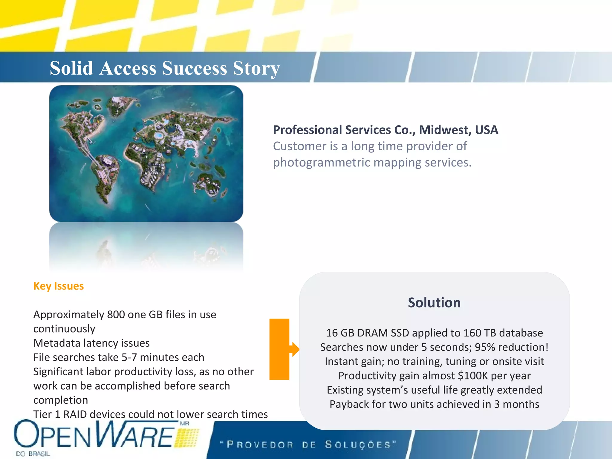 Solid Access Success Story   Professional Services Co., Midwest, USA Customer is a long time provider of photogrammetric mapping services. Key Issues Approximately 800 one GB files in use continuously Metadata latency issues File searches take 5-7 minutes each Significant labor productivity loss, as no other work can be accomplished before search completion Tier 1 RAID devices could not lower search times Solution 16 GB DRAM SSD applied to 160 TB database Searches now under 5 seconds; 95% reduction! Instant gain; no training, tuning or onsite visit Productivity gain almost $100K per year Existing system’s useful life greatly extended Payback for two units achieved in 3 months 