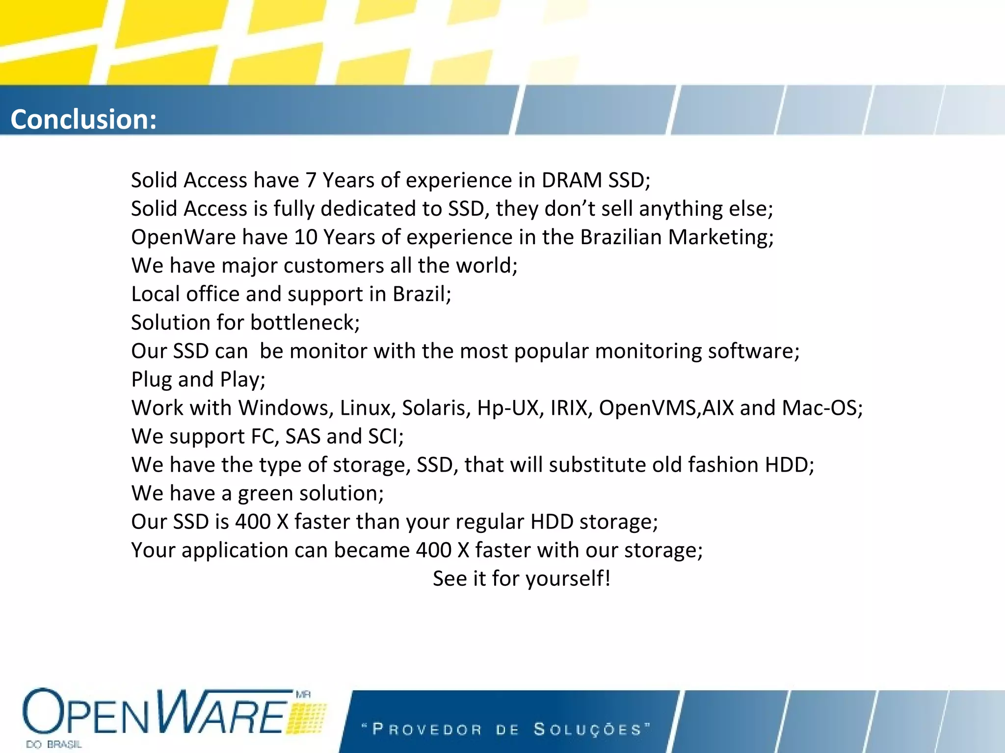 Solid Access have 7 Years of experience in DRAM SSD; Solid Access is fully dedicated to SSD, they don’t sell anything else; OpenWare have 10 Years of experience in the Brazilian Marketing; We have major customers all the world; Local office and support in Brazil; Solution for bottleneck; Our SSD can  be monitor with the most popular monitoring software; Plug and Play; Work with Windows, Linux, Solaris, Hp-UX, IRIX, OpenVMS,AIX and Mac-OS; We support FC, SAS and SCI; We have the type of storage, SSD, that will substitute old fashion HDD; We have a green solution; Our SSD is 400 X faster than your regular HDD storage; Your application can became 400 X faster with our storage; See it for yourself! Conclusion:   
