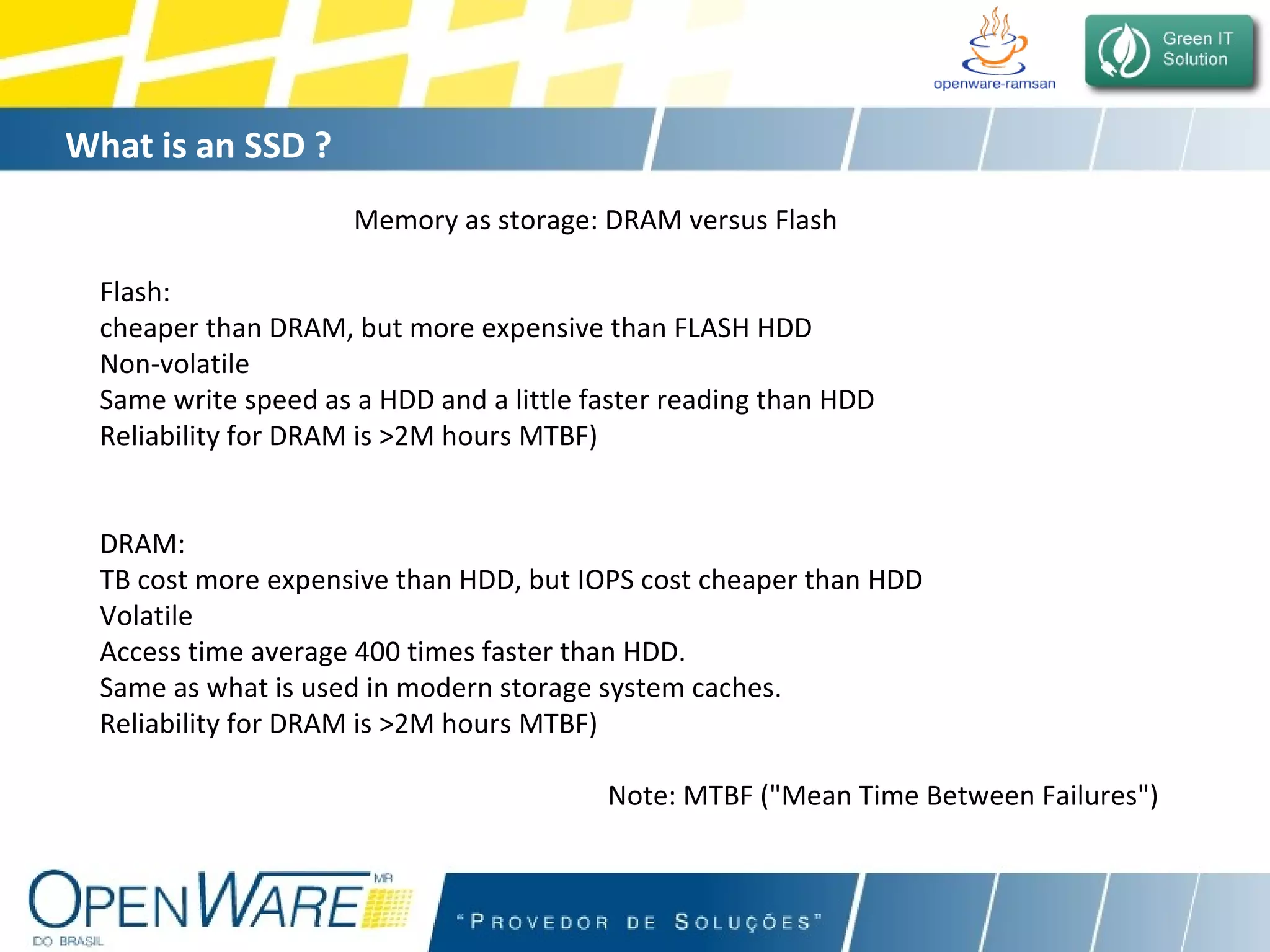 What is an SSD ?   Memory as storage: DRAM versus Flash Flash:  cheaper than DRAM, but more expensive than FLASH HDD Non-volatile Same write speed as a HDD and a little faster reading than HDD Reliability for DRAM is >2M hours MTBF) DRAM:  TB cost more expensive than HDD, but IOPS cost cheaper than HDD  Volatile Access time average 400 times faster than HDD.  Same as what is used in modern storage system caches.  Reliability for DRAM is >2M hours MTBF) Note: MTBF (&quot;Mean Time Between Failures&quot;)  