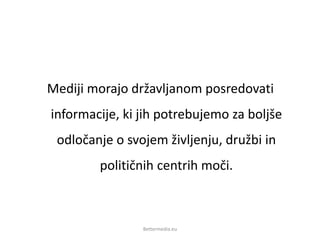 Mediji morajo državljanom posredovati
informacije, ki jih potrebujemo za boljše
odločanje o svojem življenju, družbi in
političnih centrih moči.
Bettermedia.eu
 