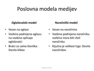 Poslovna modela medijev
Oglaševalski model
• Vezan na oglase
• Vsebina podrejena oglasu:
na vsebino vplivajo
oglaševalci
• Bralci so samo številka:
število klikov
Naročniški model
• Vezan na naročnino
• Vsebina podrejena naročniku:
vsebina mora biti všeč
naročniku
• Ključna je velikost trga: število
naročnikov
Bettermedia.eu
 