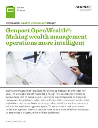 DESIGN • TRANSFORM • RUN
Genpact OpenWealth®:
Making wealth management
operations more intelligent
Generating Wealth Management Impact
Solution
Overview
The wealth management business has grown significantly over the last few
years. The enviable growth has led to a host of new operational challenges
such as high cost-to-income ratios, optimized digital channels, and new risk
management regulations. In the wake of these challenges, improving the client
and advisor experience has become imperative in order to capture maximum
value in the wealth management space. To attract clients and grow assets
under management, financial services firms need a more effective technology
underpinning intelligent, more efficient operations.
 