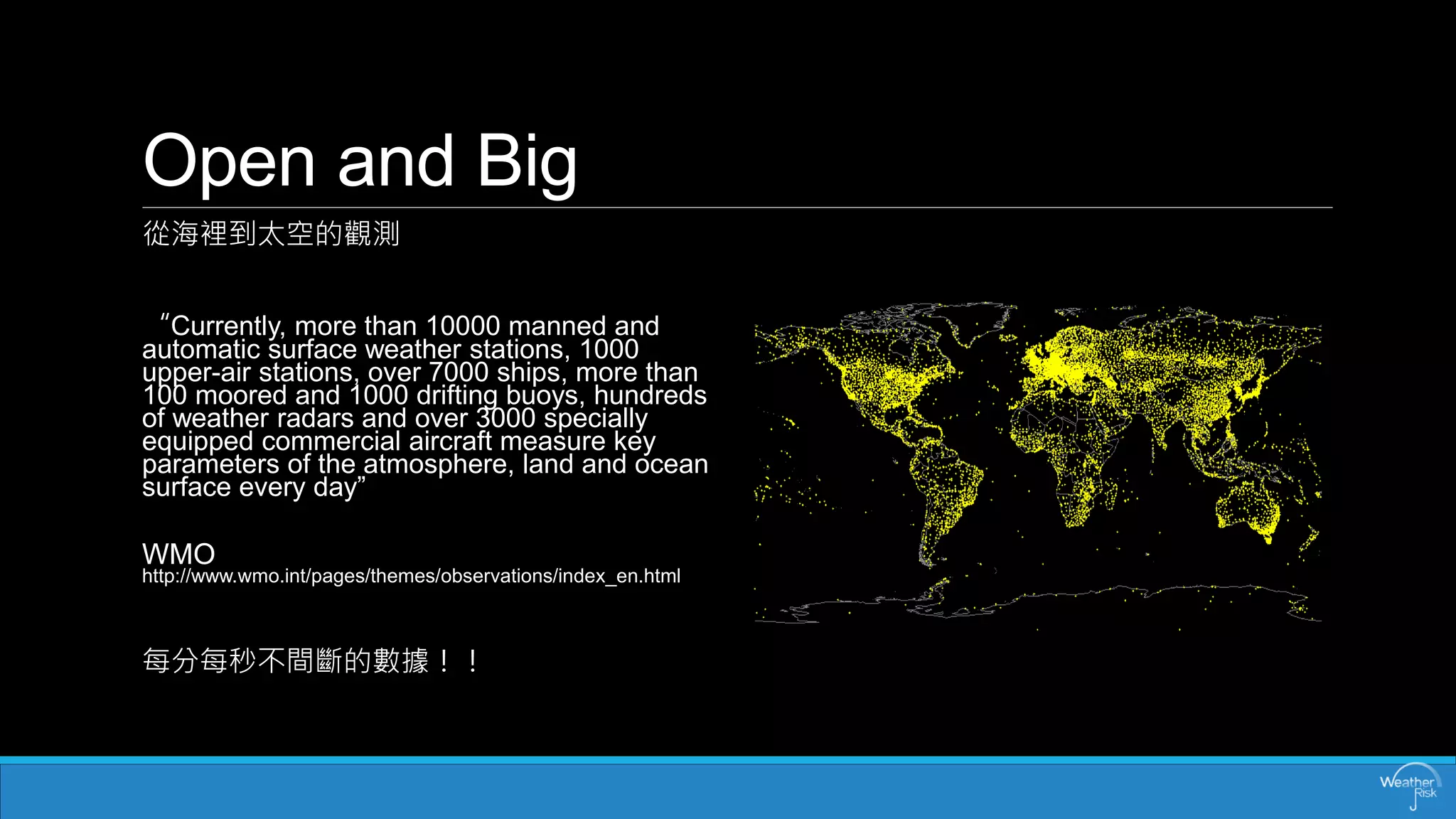 Openand Big 
從海裡到太空的觀測 
“Currently, more than 10000 manned and automatic surface weather stations, 1000 upper-air stations, over 7000 ships, more than 100 moored and 1000 drifting buoys, hundreds of weather radars and over 3000 specially equipped commercial aircraft measure key parameters of the atmosphere, land and ocean surface every day” 
WMO http://www.wmo.int/pages/themes/observations/index_en.html 
每分每秒不間斷的數據！！  