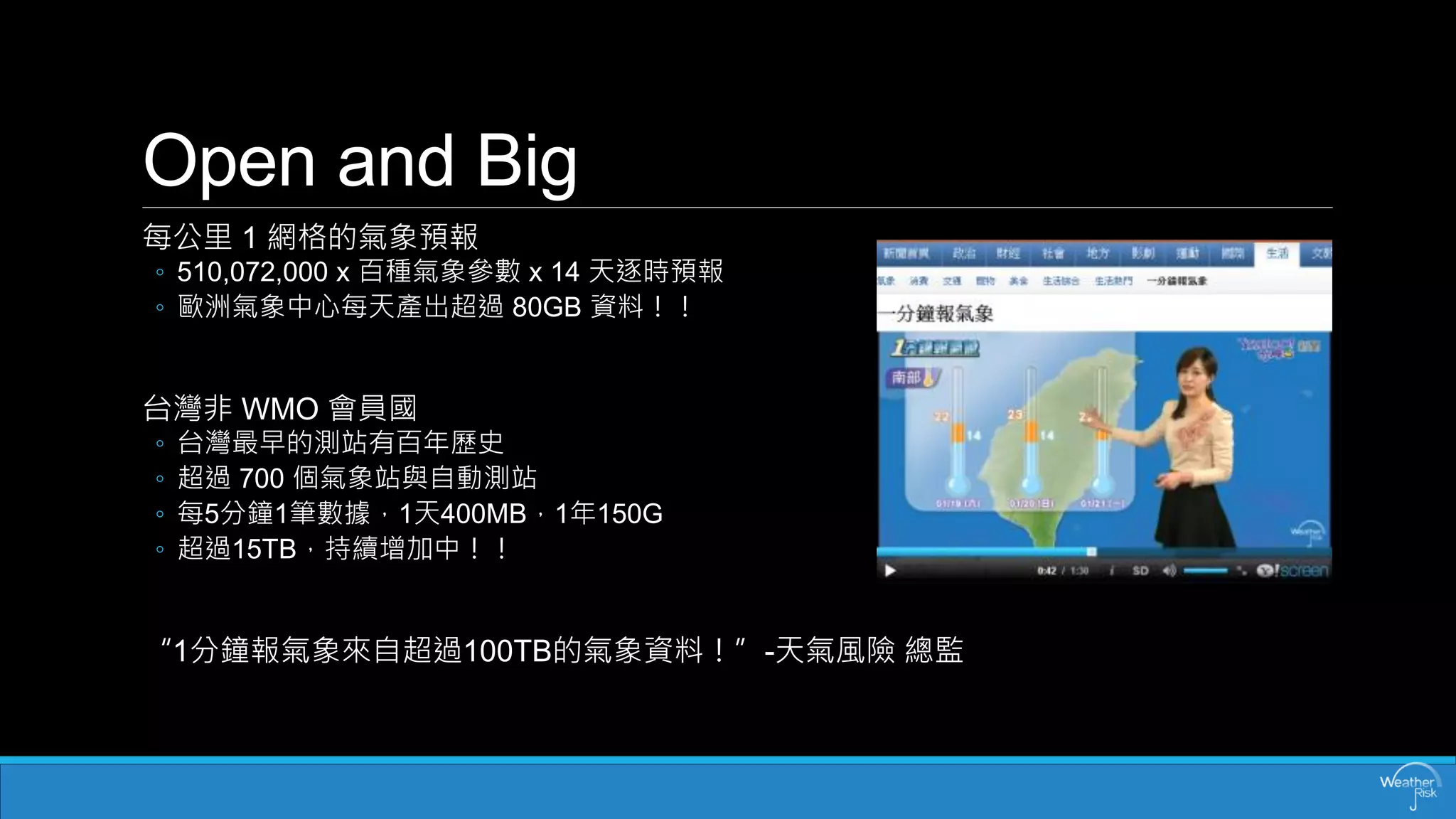 Openand Big 
每公里1 網格的氣象預報 
◦510,072,000 x 百種氣象參數x 14 天逐時預報 
◦歐洲氣象中心每天產出超過80GB 資料！！ 
台灣非WMO 會員國 
◦台灣最早的測站有百年歷史 
◦超過700 個氣象站與自動測站 
◦每5分鐘1筆數據，1天400MB，1年150G 
◦超過15TB，持續增加中！！ 
“1分鐘報氣象來自超過100TB的氣象資料！”-天氣風險總監  