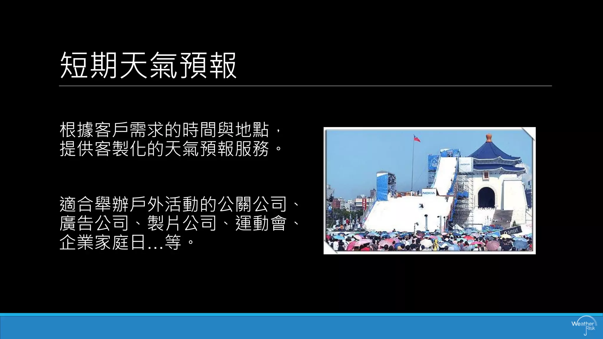短期天氣預報 
根據客戶需求的時間與地點， 提供客製化的天氣預報服務。 
適合舉辦戶外活動的公關公司、 廣告公司、製片公司、運動會、 企業家庭日…等。  