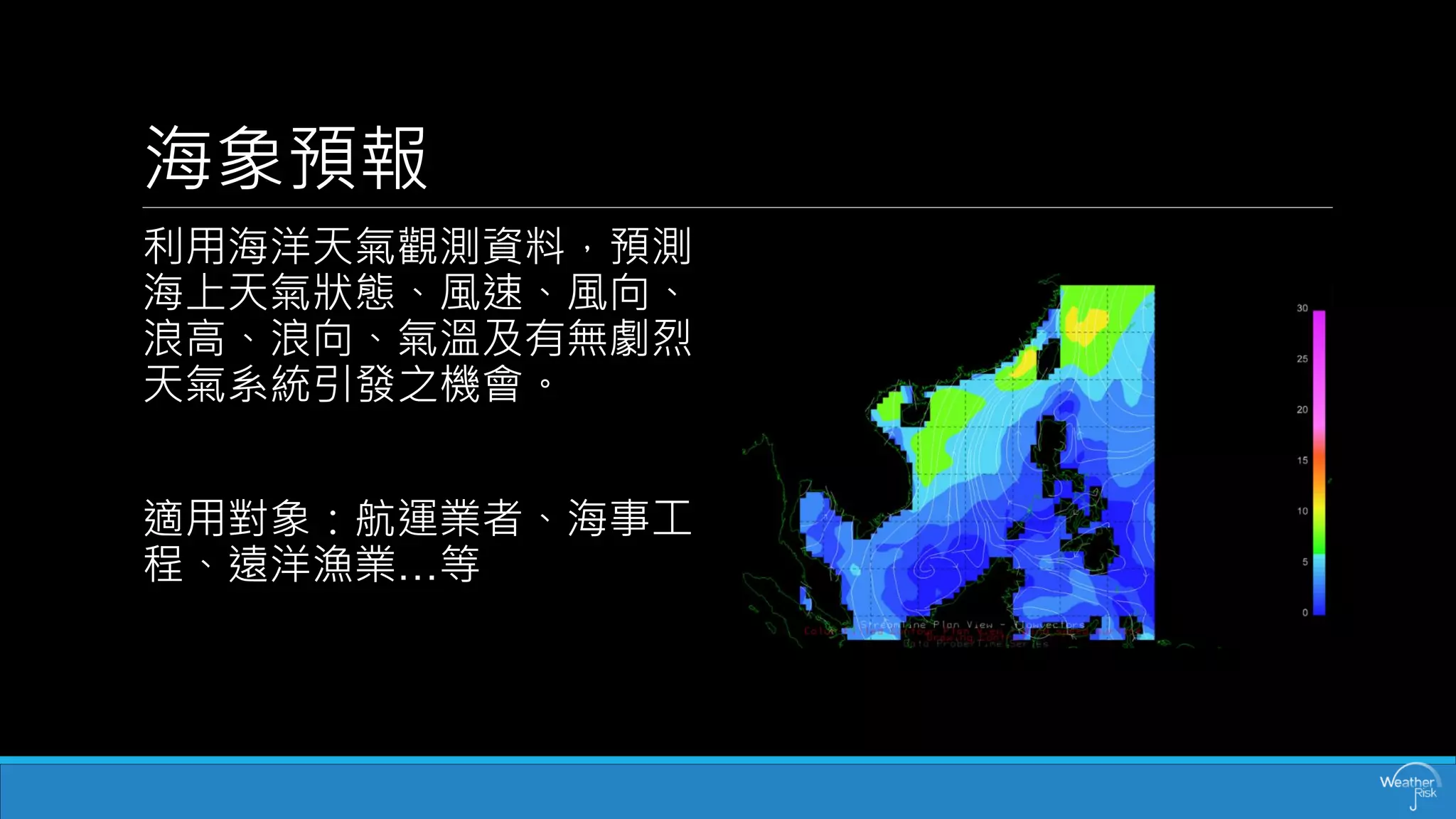 海象預報 
利用海洋天氣觀測資料，預測 海上天氣狀態、風速、風向、 浪高、浪向、氣溫及有無劇烈 天氣系統引發之機會。 
適用對象：航運業者、海事工 程、遠洋漁業…等  
