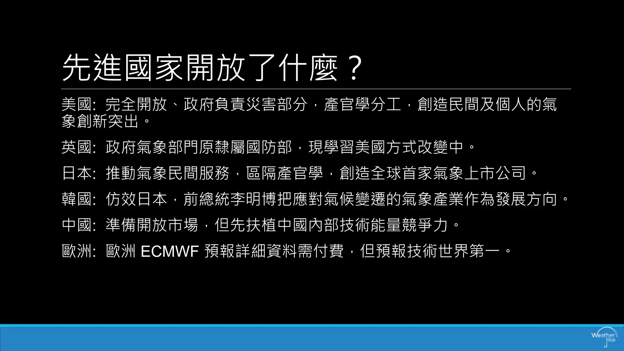 先進國家開放了什麼？ 
美國:完全開放、政府負責災害部分，產官學分工，創造民間及個人的氣 象創新突出。 
英國:政府氣象部門原隸屬國防部，現學習美國方式改變中。 
日本:推動氣象民間服務，區隔產官學，創造全球首家氣象上市公司。 
韓國:仿效日本，前總統李明博把應對氣候變遷的氣象產業作為發展方向。 
中國:準備開放市場，但先扶植中國內部技術能量競爭力。 
歐洲:歐洲ECMWF 預報詳細資料需付費，但預報技術世界第一。  
