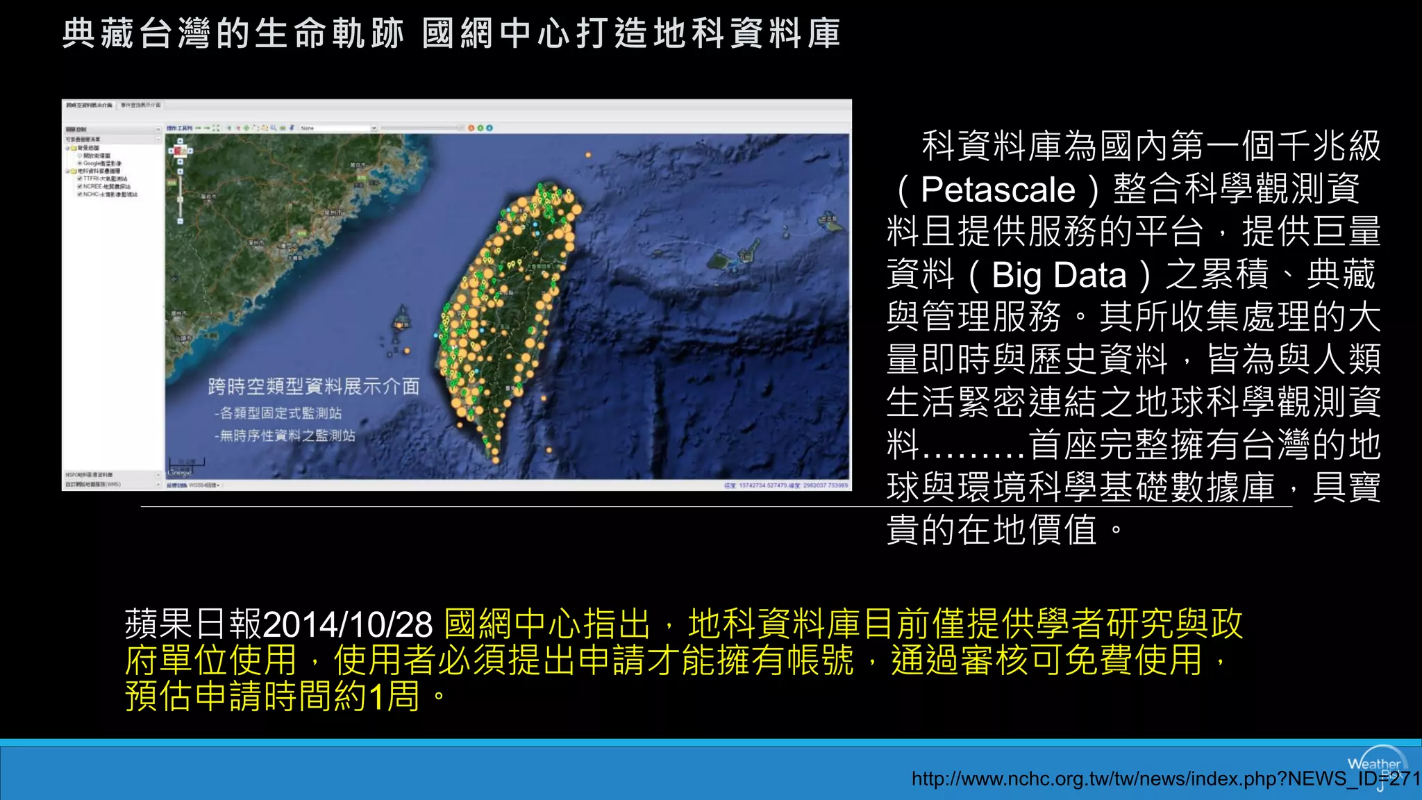 蘋果日報2014/10/28 國網中心指出，地科資料庫目前僅提供學者研究與政 府單位使用，使用者必須提出申請才能擁有帳號，通過審核可免費使用， 預估申請時間約1周。 
典藏台灣的生命軌跡國網中心打造地科資料庫 
地科資料庫為國內第一個千兆級 （Petascale）整合科學觀測資 料且提供服務的平台，提供巨量 資料（Big Data）之累積、典藏 與管理服務。其所收集處理的大 量即時與歷史資料，皆為與人類 生活緊密連結之地球科學觀測資 料………首座完整擁有台灣的地 球與環境科學基礎數據庫，具寶 貴的在地價值。 
http://www.nchc.org.tw/tw/news/index.php?NEWS_ID=271  