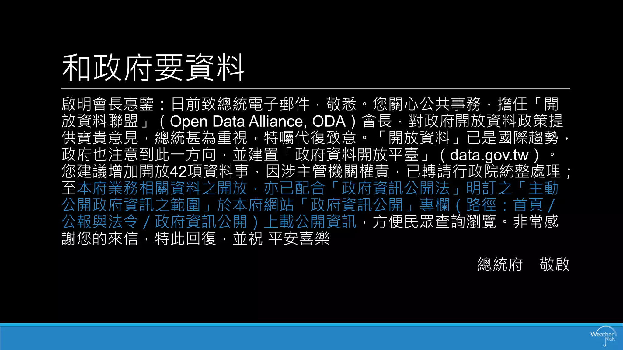 和政府要資料 
啟明會長惠鑒：日前致總統電子郵件，敬悉。您關心公共事務，擔任「開 放資料聯盟」（Open Data Alliance, ODA）會長，對政府開放資料政策提 供寶貴意見，總統甚為重視，特囑代復致意。「開放資料」已是國際趨勢， 政府也注意到此一方向，並建置「政府資料開放平臺」（data.gov.tw）。 您建議增加開放42項資料事，因涉主管機關權責，已轉請行政院統整處理； 至本府業務相關資料之開放，亦已配合「政府資訊公開法」明訂之「主動 公開政府資訊之範圍」於本府網站「政府資訊公開」專欄（路徑：首頁／ 公報與法令／政府資訊公開）上載公開資訊，方便民眾查詢瀏覽。非常感 謝您的來信，特此回復，並祝平安喜樂 
總統府敬啟  