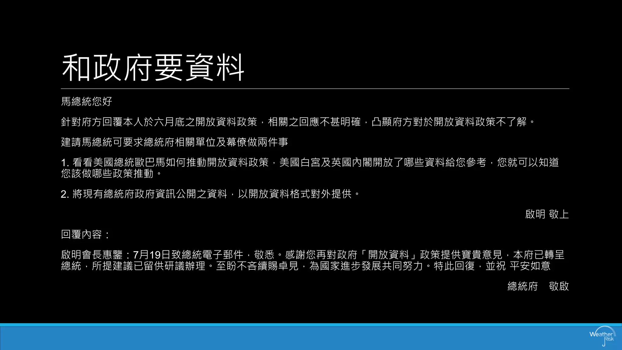 和政府要資料 
馬總統您好 
針對府方回覆本人於六月底之開放資料政策，相關之回應不甚明確，凸顯府方對於開放資料政策不了解。 
建請馬總統可要求總統府相關單位及幕僚做兩件事 
1. 看看美國總統歐巴馬如何推動開放資料政策，美國白宮及英國內閣開放了哪些資料給您參考，您就可以知道 您該做哪些政策推動。 
2. 將現有總統府政府資訊公開之資料，以開放資料格式對外提供。 
啟明敬上 
回覆內容： 
啟明會長惠鑒：7月19日致總統電子郵件，敬悉。感謝您再對政府「開放資料」政策提供寶貴意見，本府已轉呈 總統，所提建議已留供研議辦理。至盼不吝續賜卓見，為國家進步發展共同努力。特此回復，並祝平安如意 
總統府敬啟  