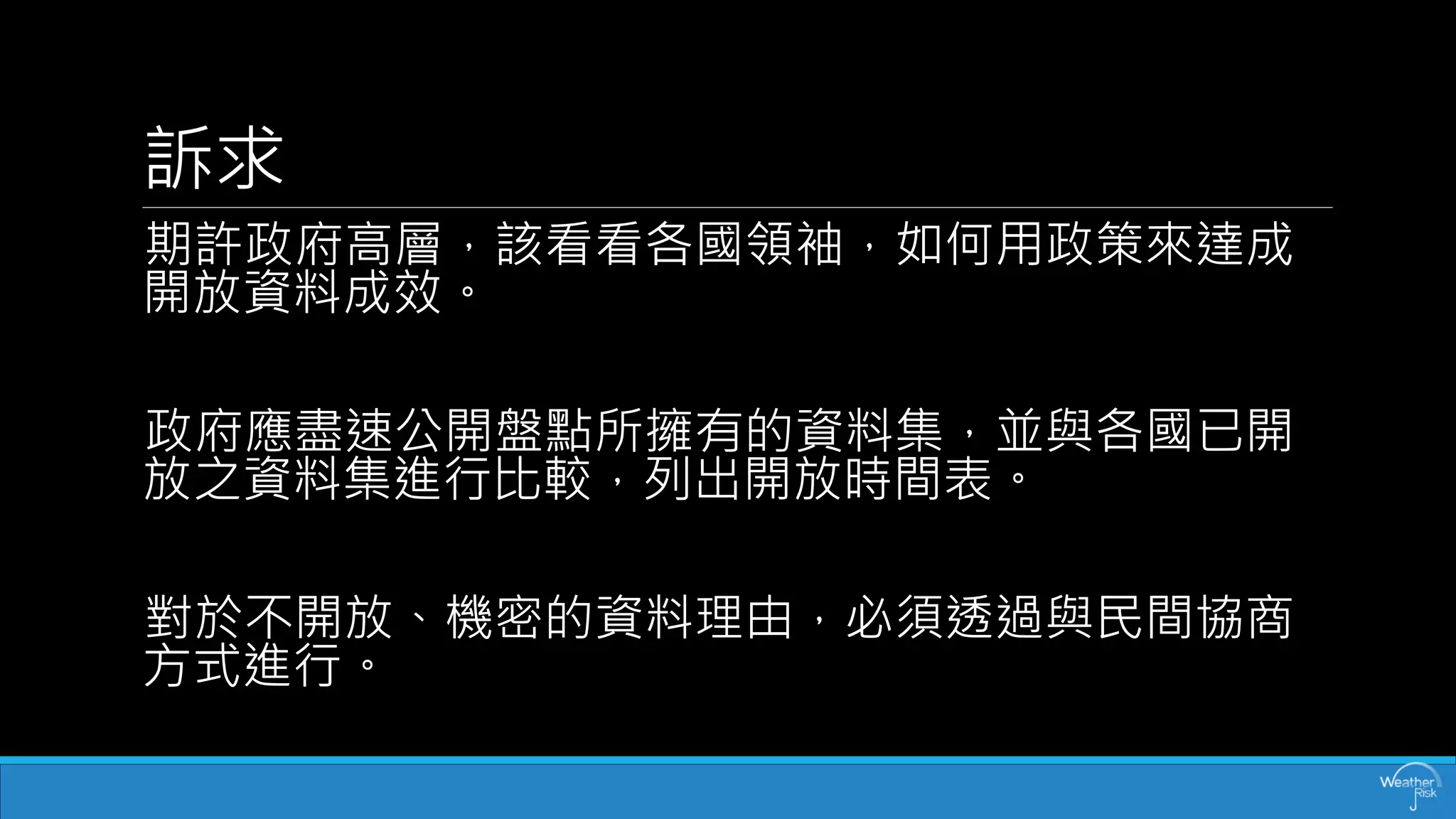 訴求 
期許政府高層，該看看各國領袖，如何用政策來達成 開放資料成效。 
政府應盡速公開盤點所擁有的資料集，並與各國已開 放之資料集進行比較，列出開放時間表。 
對於不開放、機密的資料理由，必須透過與民間協商 方式進行。  