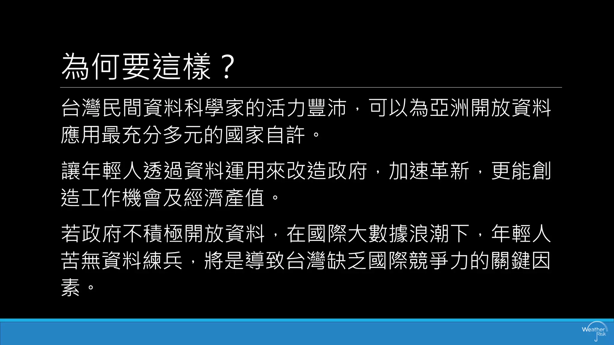 為何要這樣？ 
台灣民間資料科學家的活力豐沛，可以為亞洲開放資料 應用最充分多元的國家自許。 
讓年輕人透過資料運用來改造政府，加速革新，更能創 造工作機會及經濟產值。 
若政府不積極開放資料，在國際大數據浪潮下，年輕人 苦無資料練兵，將是導致台灣缺乏國際競爭力的關鍵因 素。  