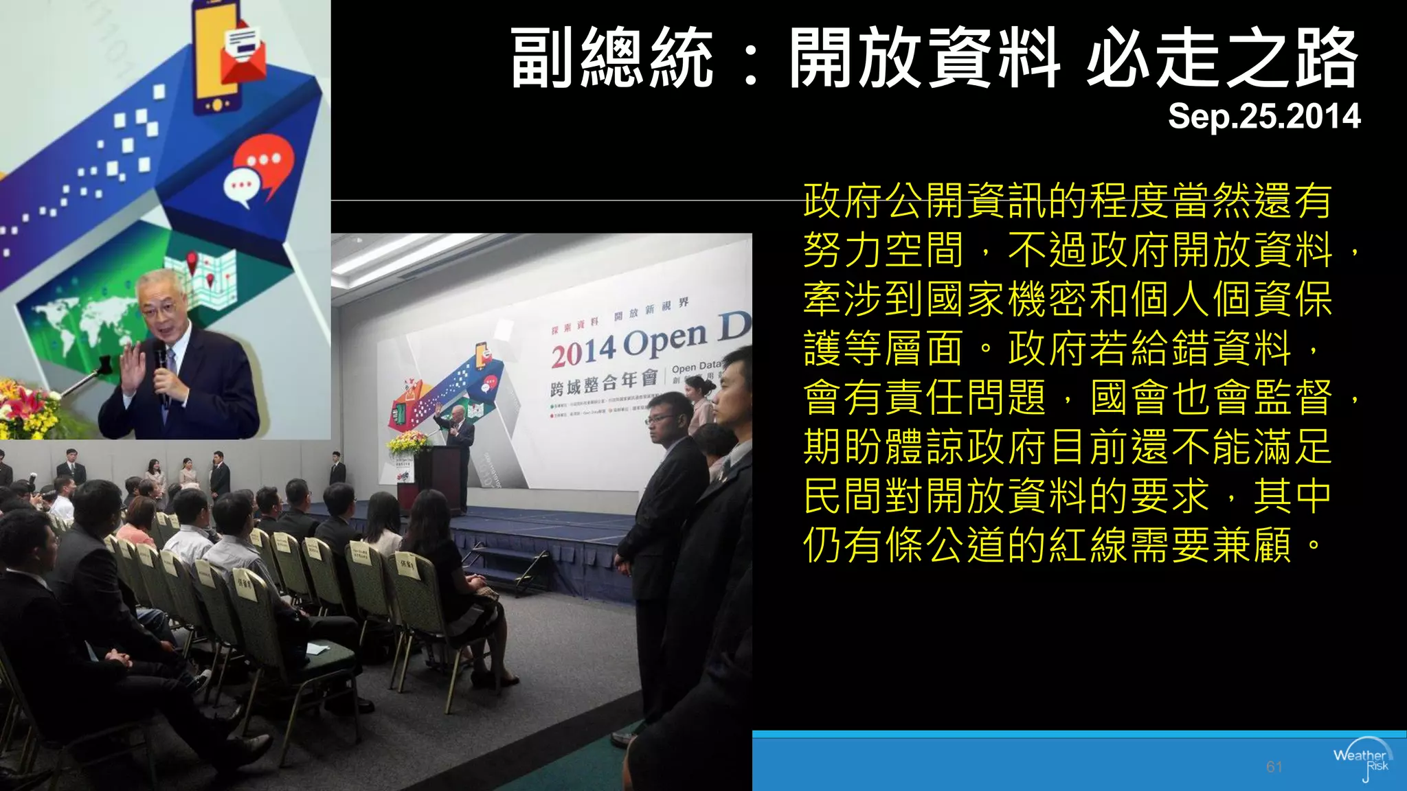 副總統：開放資料必走之路 Sep.25.2014 
61 
政府公開資訊的程度當然還有 努力空間，不過政府開放資料， 牽涉到國家機密和個人個資保 護等層面。政府若給錯資料， 會有責任問題，國會也會監督， 期盼體諒政府目前還不能滿足 民間對開放資料的要求，其中 仍有條公道的紅線需要兼顧。  