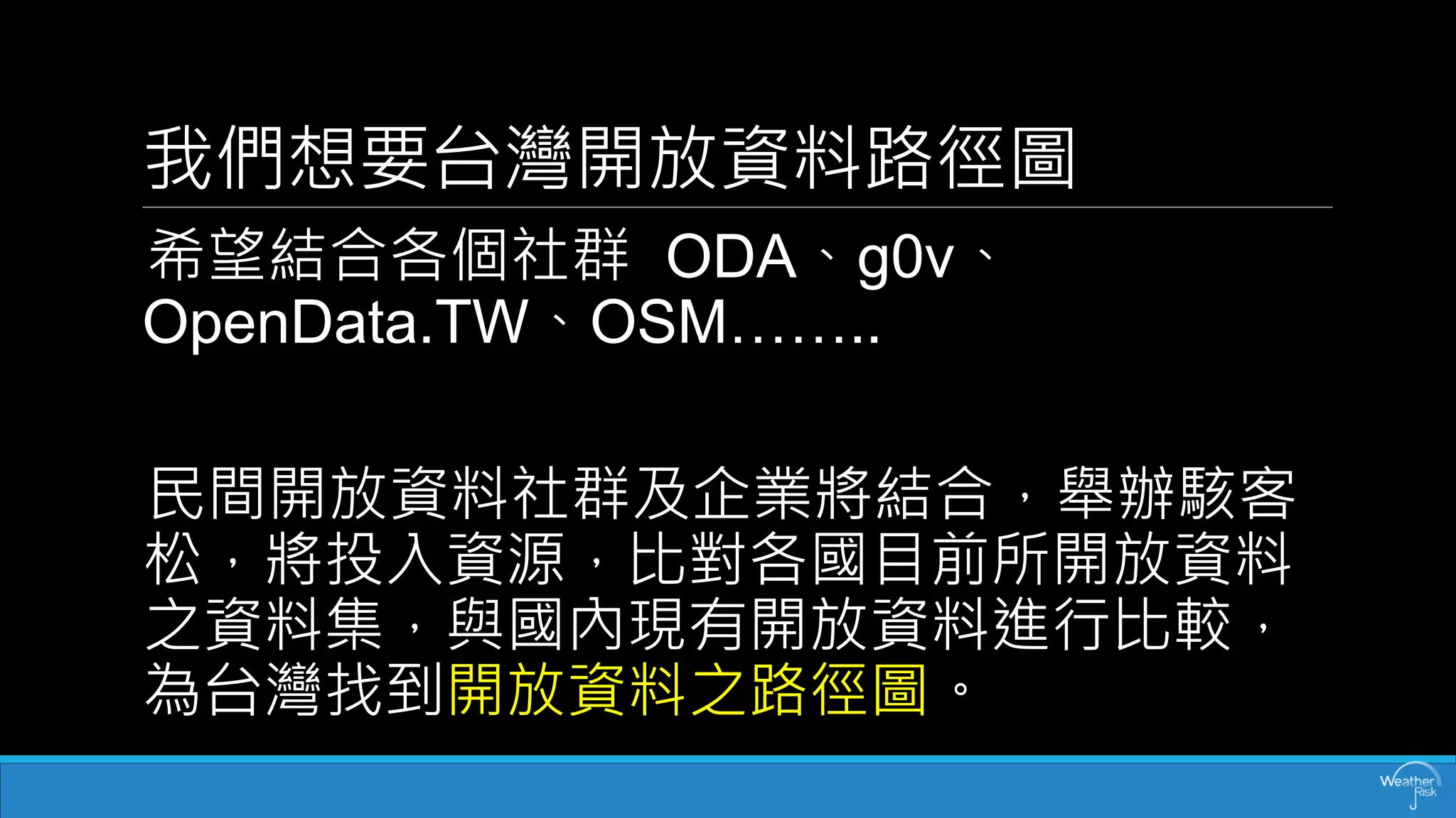 我們想要台灣開放資料路徑圖 
希望結合各個社群ODA、g0v、 OpenData.TW、OSM…….. 
民間開放資料社群及企業將結合，舉辦駭客 松，將投入資源，比對各國目前所開放資料 之資料集，與國內現有開放資料進行比較， 為台灣找到開放資料之路徑圖。  