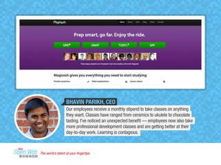 BHAVIN PARIKH, CEO 
Our employees receive a monthly stipend to take classes on anything 
they want. Classes have ranged from ceramics to ukulele to chocolate 
tasting. I’ve noticed an unexpected benefit — employees now also take 
more professional development classes and are getting better at their 
day-to-day work. Learning is contagious. 
The world’s talent at your fingertips 
 