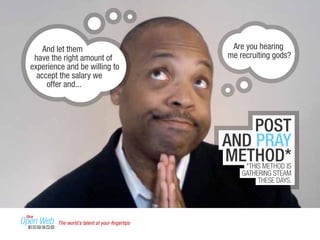 And let them 
have the right amount of 
experience and be willing to 
accept the salary we 
offer and... 
Are you hearing 
me recruiting gods? 
POST 
AND PRAY 
METHOD* 
*THIS METHOD IS 
GATHERING STEAM 
THESE DAYS. 
The world’s talent at your fingertips 
 