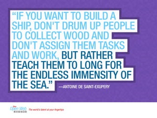 “IF YOU WANT TO BUILD A 
SHIP, DON'T DRUM UP PEOPLE 
TO COLLECT WOOD AND 
DON'T ASSIGN THEM TASKS 
AND WORK, BUT RATHER 
TEACH THEM TO LONG FOR 
THE ENDLESS IMMENSITY OF 
THE SEA.” —ANTOINE DE SAINT-EXUPERY 
The world’s talent at your fingertips 
 
