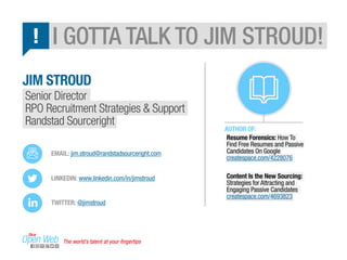 I GOTTA TALK TO JIM STROUD! 
JIM STROUD 
Senior Director 
RPO Recruitment Strategies & Support 
Randstad Sourceright 
AUTHOR OF: 
Resume Forensics: How To 
Find Free Resumes and Passive 
Candidates On Google 
createspace.com/4228076 
Content Is the New Sourcing: 
Strategies for Attracting and 
Engaging Passive Candidates 
createspace.com/4693823 
! 
EMAIL: jim.stroud@randstadsourceright.com 
LINKEDIN: www.linkedin.com/in/jimstroud 
TWITTER: @jimstroud 
The world’s talent at your fingertips 
 