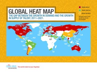 GLOBAL HEAT MAP 
THE GAP BETWEEN THE GROWTH IN DEMAND AND THE GROWTH 
IN SUPPLY OF TALENT, 2011–2021. 
-0.9 
-0.8 
-0.5 
-0.1 
0.0 
-0.8 
-0.5 
-0.4 
-0.6 
-0.4 
-0.1 
0.5 
0.6 
1.1 
-1.1 
-1.2 
TREND DEFICIT 
TREND SURPLUS 
BROAD BALANCE 
Numbers show trend 
growth as annual 
percentages 
-1.4 
-1.5 
-0.9 
-0.2 
-0.4 
0.2 
-0.2 
-0.6 
0.4 
0.2 
1.5 
2.1 
0.7 
0.7 
-0.4 
0.9 
0.1 
0.8 
0.8 
1.0 
-0.1 
1.0 
-1.0 
Oxford Economics 
The world’s talent at your fingertips 
 