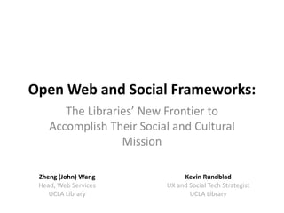 Open Web and Social Frameworks: 
       The Libraries’ New Frontier to 
    Accomplish Their Social and Cultural 
                  Mission

 Zheng (John) Wang              Kevin Rundblad
 Head, Web Services        UX and Social Tech Strategist
    UCLA Library                  UCLA Library
 