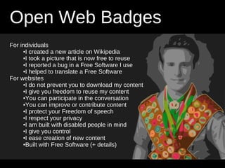 Open Web Badges
For individuals
     •I created a new article on Wikipedia
     •I took a picture that is now free to reuse
     •I reported a bug in a Free Software I use
     •I helped to translate a Free Software
For websites
     •I do not prevent you to download my content
     •I give you freedom to reuse my content
     •You can participate in the conversation
     •You can improve or contribute content
     •I protect your Freedom of speech
     •I respect your privacy
     •I am built with disabled people in mind
     •I give you control
     •I ease creation of new content
     •Built with Free Software (+ details)
 