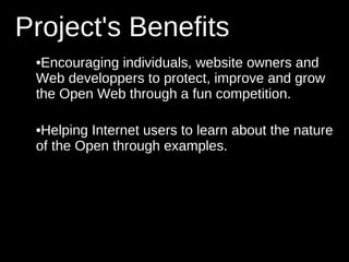 Project's Benefits
 •Encouraging individuals, website owners and
 Web developpers to protect, improve and grow
 the Open Web through a fun competition.

 •Helping Internet users to learn about the nature
 of the Open through examples.
 